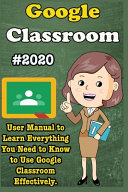 Google Classroom, 2020 User Manual to Learn Everything You Need to Know to Use Google Classroom Effectively